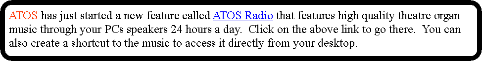 Rounded Rectangle: ATOS has just started a new feature called ATOS Radio that features high quality theatre organ music through your PCs speakers 24 hours a day.  Click on the above link to go there.  You can also create a shortcut to the music to access it directly from your desktop.
