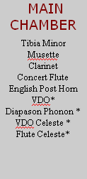  MAIN
CHAMBER

Tibia Minor
Musette
Clarinet
Concert Flute
English Post Horn
VDO*
Diapason Phonon *
VDO Celeste *
Flute Celeste*