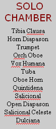  SOLO
CHAMBER

Tibia Clausa
Horn Diapason
Trumpet
Orch Oboe
Vox Humana
Tuba
Oboe Horn
Quintidena
Salicional
Open Diapason
Salicional Celeste
Dulciana
